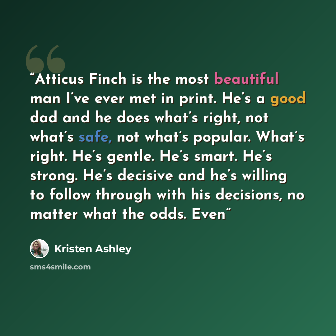 “Atticus Finch is the most beautiful man I’ve ever met in print. He’s a good dad and he does what’s right, not what’s safe, not what’s popular. What’s right. He’s gentle. He’s smart. He’s strong. He’s decisive and he’s willing to follow through with his decisions, no matter what the odds. Even” quote by Kristen Ashley