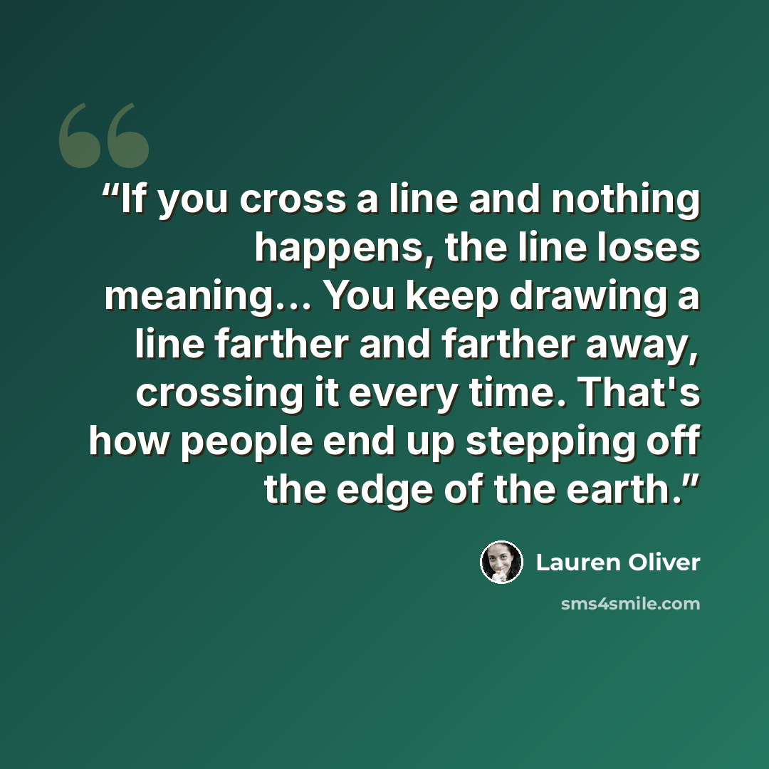 “If you cross a line and nothing happens, the line loses meaning... You keep drawing a line farther and farther away, crossing it every time. That's how people end up stepping off the edge of the earth.” quote by Lauren Oliver