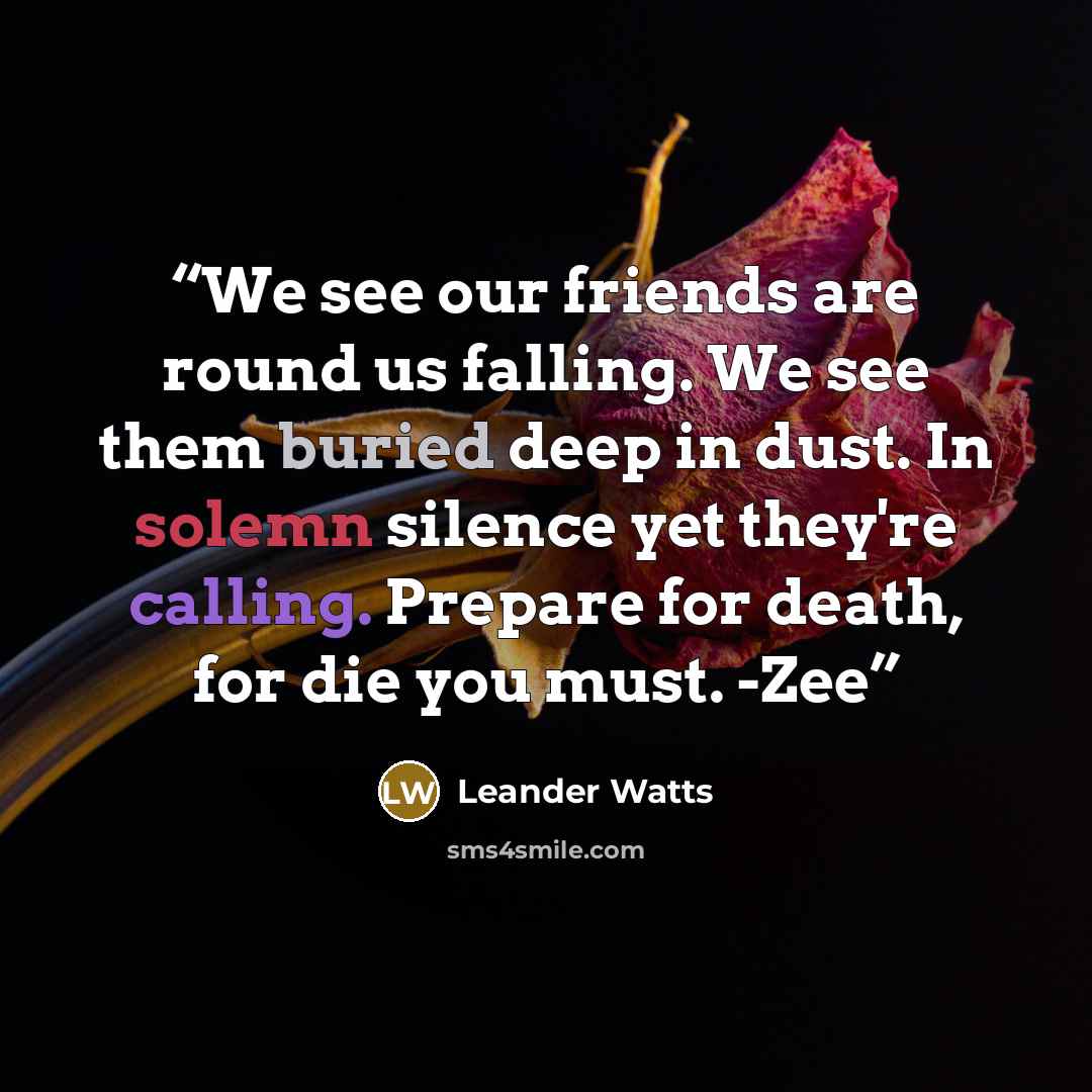 “We see our friends are round us falling. We see them buried deep in dust. In solemn silence yet they're calling. Prepare for death, for die you must. -Zee” quote by Leander Watts