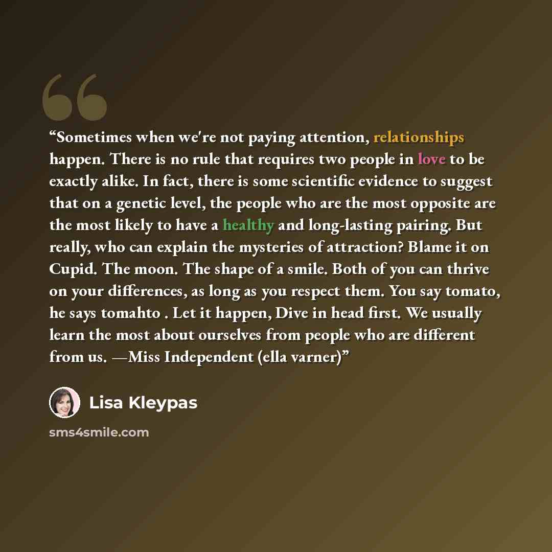 “Sometimes when we're not paying attention, relationships hap­pen. There is no rule that requires two people in love to be ex­actly alike. In fact, there is some scientific evidence to suggest that on a genetic level, the people who are the most opposite are the most likely to have a healthy and…” quote by Lisa Kleypas