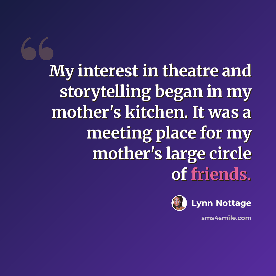 “My interest in theatre and storytelling began in my mother's kitchen. It was a meeting place for my mother's large circle of friends.” quote by Lynn Nottage