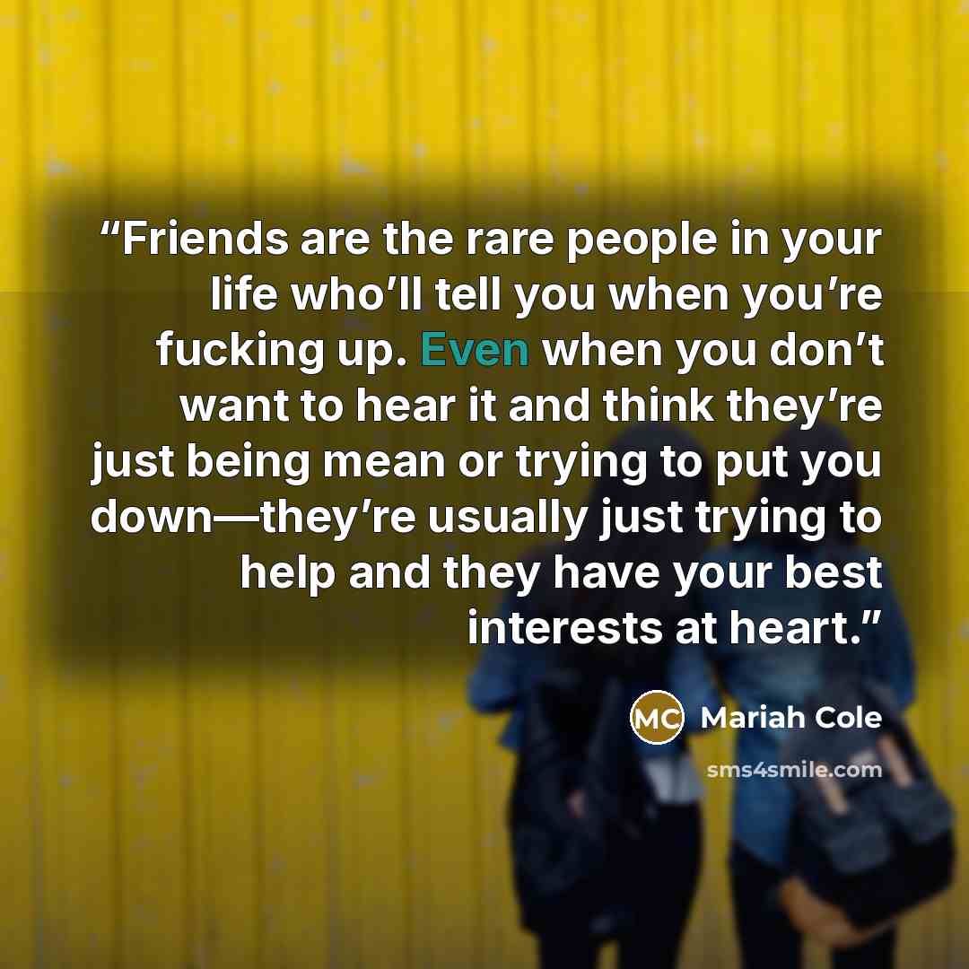 “Friends are the rare people in your life who’ll tell you when you’re fucking up. Even when you don’t want to hear it and think they’re just being mean or trying to put you down—they’re usually just trying to help and they have your best interests at heart.” quote by Mariah Cole
