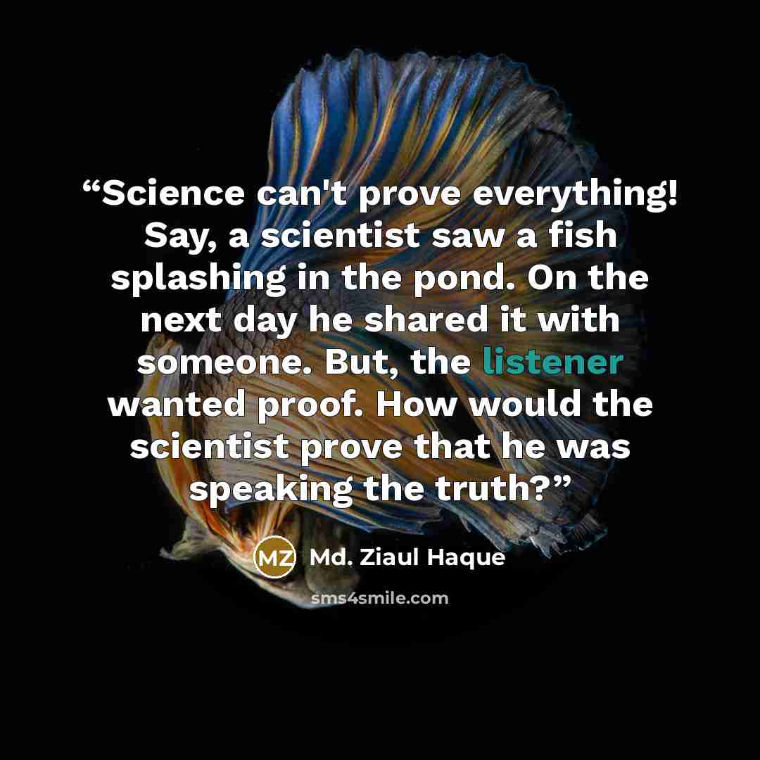“Science can't prove everything! Say, a scientist saw a fish splashing in the pond. On the next day he shared it with someone. But, the listener wanted proof. How would the scientist prove that he was speaking the truth?” quote by Md. Ziaul Haque