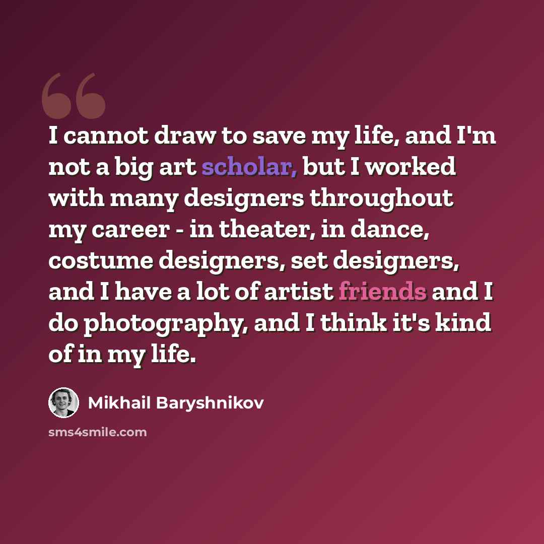 “I cannot draw to save my life, and I'm not a big art scholar, but I worked with many designers throughout my career - in theater, in dance, costume designers, set designers, and I have a lot of artist friends and I do photography, and I think it's kind of in my life.” quote by Mikhail Baryshnikov