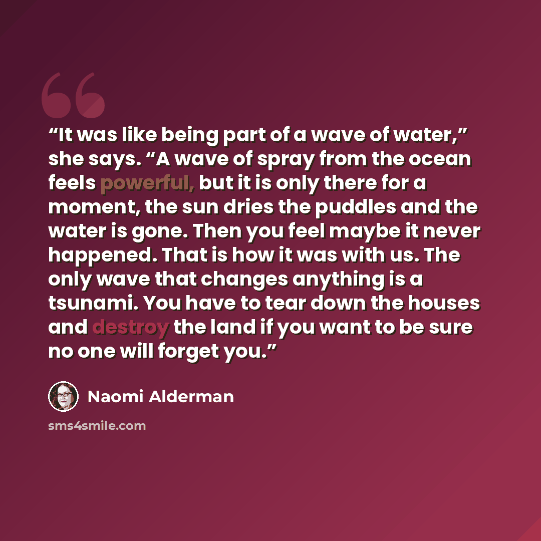 “It was like being part of a wave of water,” she says. “A wave of spray from the ocean feels powerful, but it is only there for a moment, the sun dries the puddles and the water is gone. Then you feel maybe it never happened. That is how it was with us. The only wave that changes anything is a…” quote by Naomi Alderman