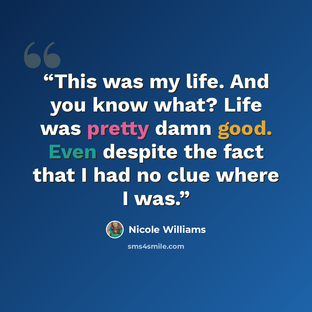 “This was my life. And you know what? Life was pretty damn good. Even despite the fact that I had no clue where I was.” quote by Nicole Williams