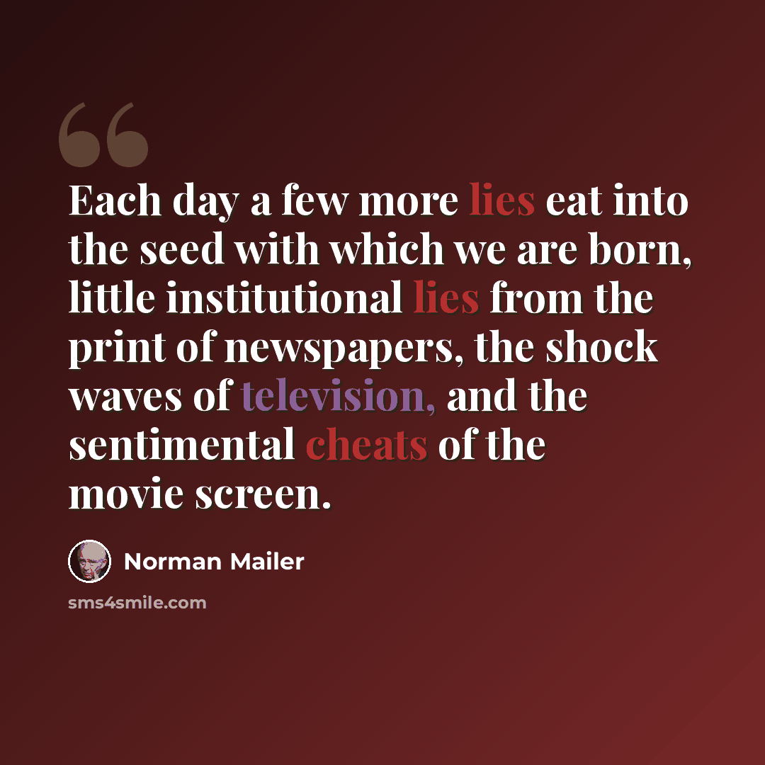 “Each day a few more lies eat into the seed with which we are born, little institutional lies from the print of newspapers, the shock waves of television, and the sentimental cheats of the movie screen.” quote by Norman Mailer