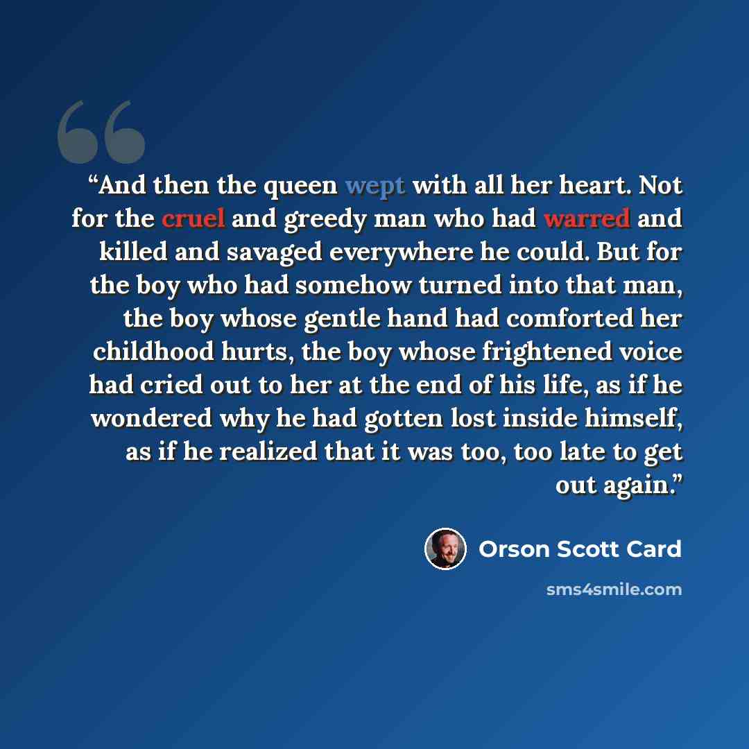 “And then the queen wept with all her heart. Not for the cruel and greedy man who had warred and killed and savaged everywhere he could. But for the boy who had somehow turned into that man, the boy whose gentle hand had comforted her childhood hurts, the boy whose frightened voice had cried out to…” quote by Orson Scott Card
