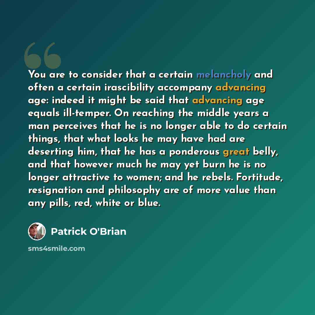 “You are to consider that a certain melancholy and often a certain irascibility accompany advancing age: indeed it might be said that advancing age equals ill-temper. On reaching the middle years a man perceives that he is no longer able to do certain things, that what looks he may have had are…” quote by Patrick O'Brian