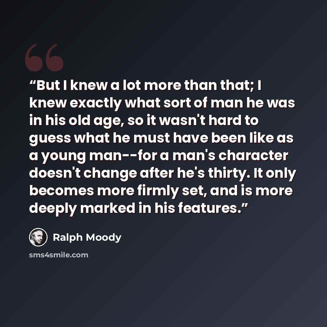 “But I knew a lot more than that; I knew exactly what sort of man he was in his old age, so it wasn't hard to guess what he must have been like as a young man--for a man's character doesn't change after he's thirty. It only becomes more firmly set, and is more deeply marked in his features.” quote by Ralph Moody