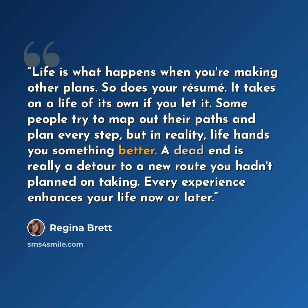 “Life is what happens when you're making other plans. So does your résumé. It takes on a life of its own if you let it. Some people try to map out their paths and plan every step, but in reality, life hands you something better. A dead end is really a detour to a new route you hadn't planned on…” quote by Regina Brett