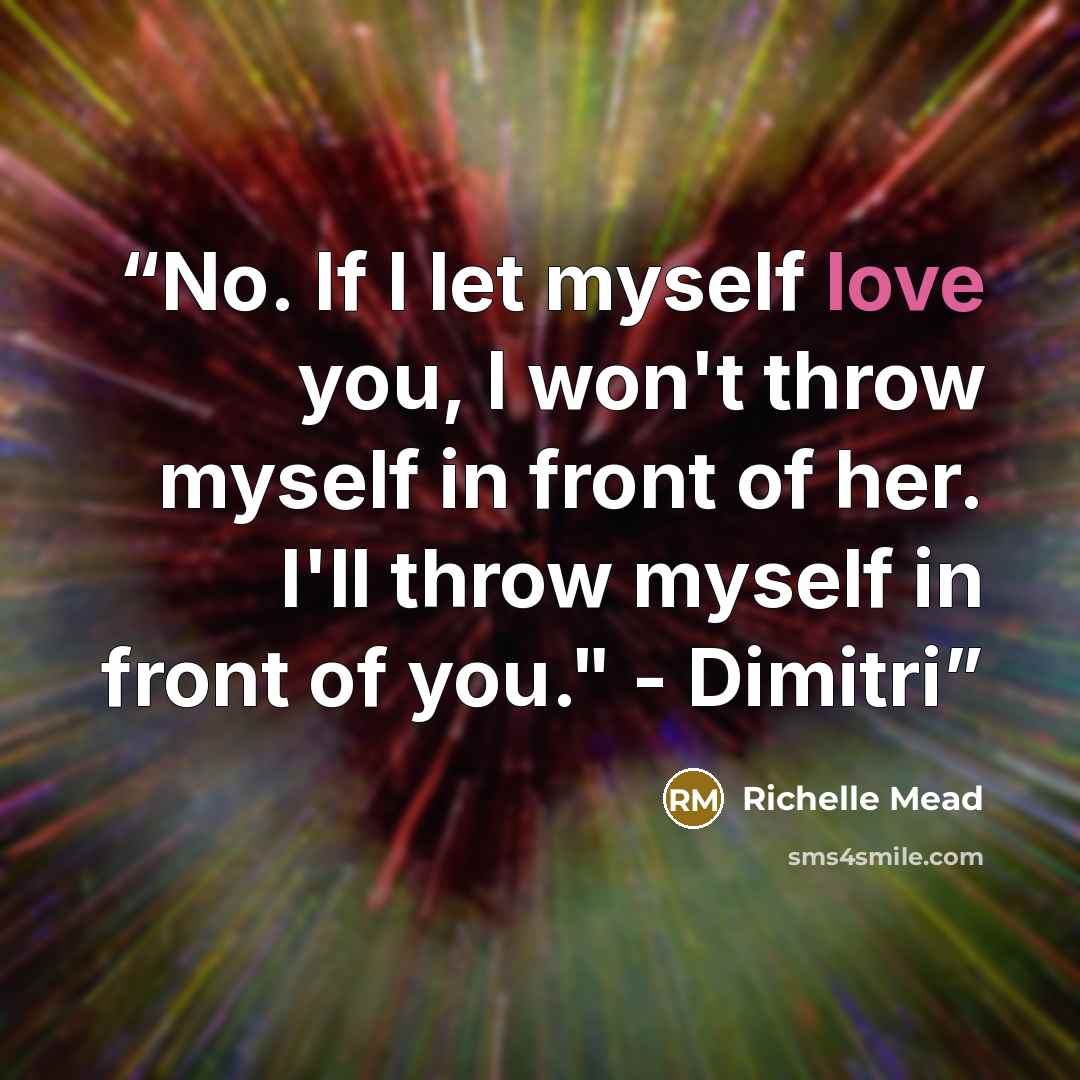 “No. If I let myself love you, I won't throw myself in front of her. I'll throw myself in front of you." - Dimitri” quote by Richelle Mead