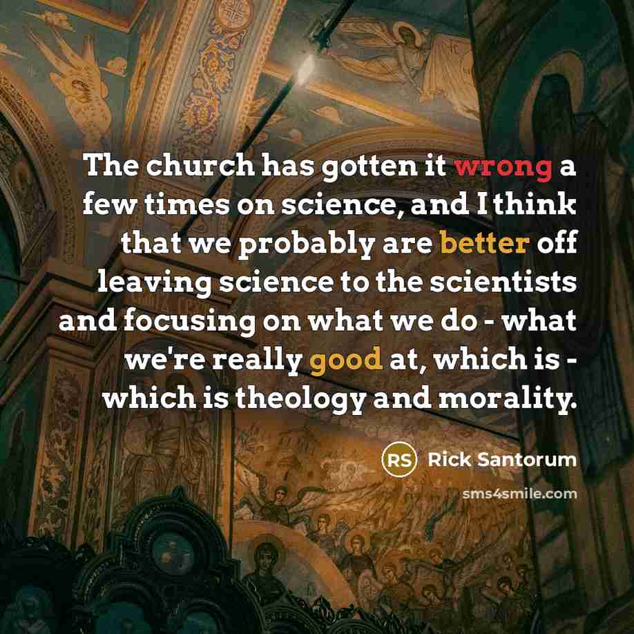 “The church has gotten it wrong a few times on science, and I think that we probably are better off leaving science to the scientists and focusing on what we do - what we're really good at, which is - which is theology and morality.” quote by Rick Santorum