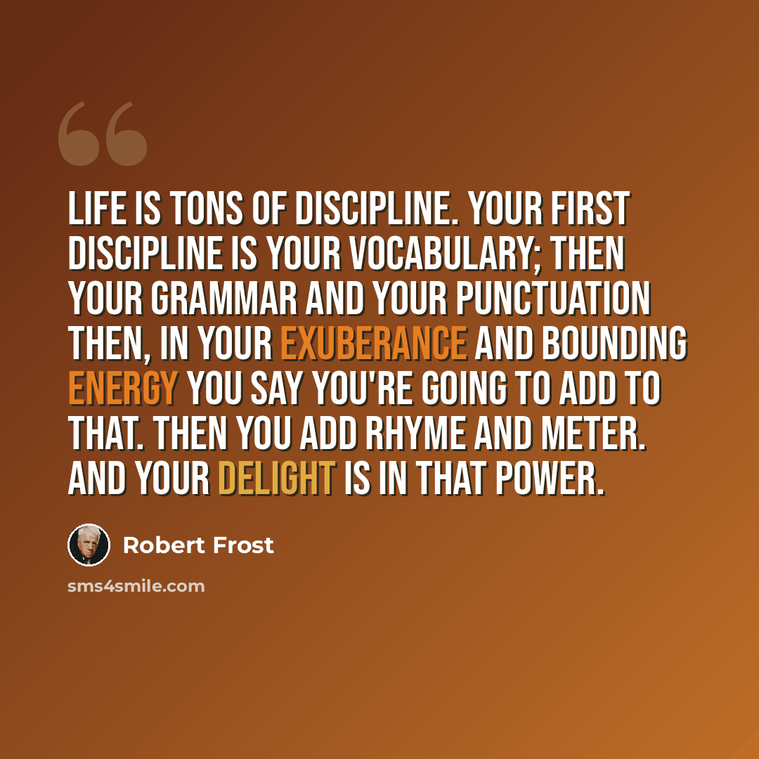 “Life is tons of discipline. Your first discipline is your vocabulary; then your grammar and your punctuation Then, in your exuberance and bounding energy you say you're going to add to that. Then you add rhyme and meter. And your delight is in that power.” quote by Robert Frost