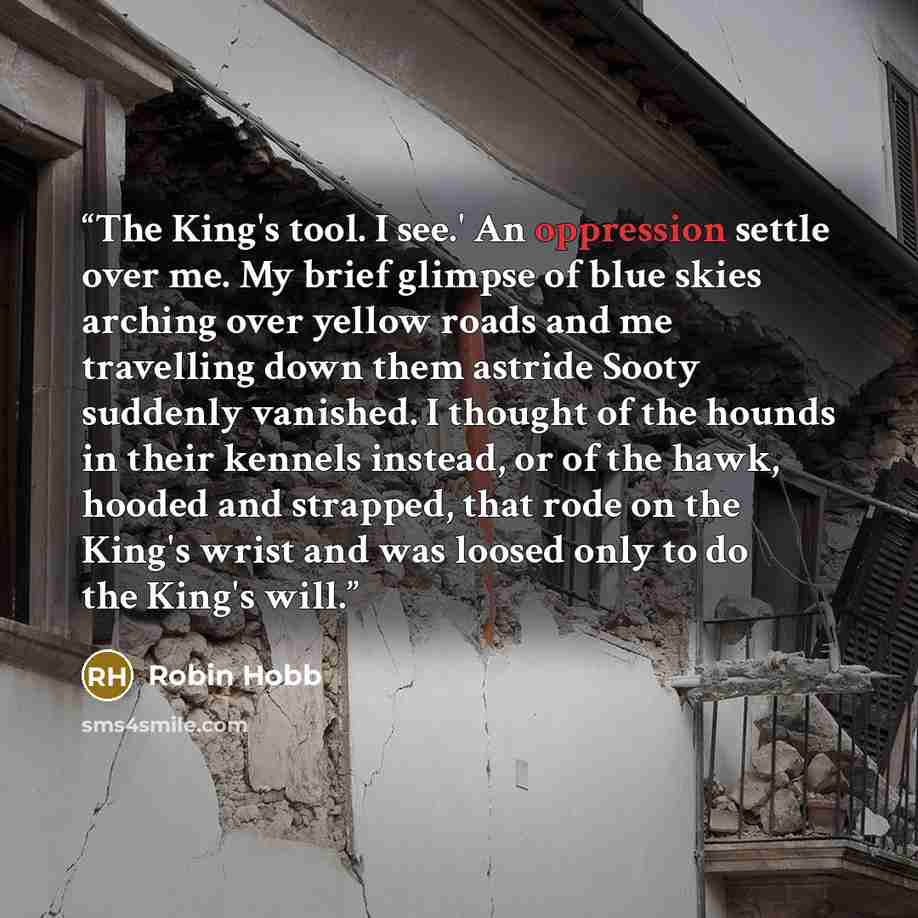 “The King's tool. I see.' An oppression settle over me. My brief glimpse of blue skies arching over yellow roads and me travelling down them astride Sooty suddenly vanished. I thought of the hounds in their kennels instead, or of the hawk, hooded and strapped, that rode on the King's wrist and was…” quote by Robin Hobb