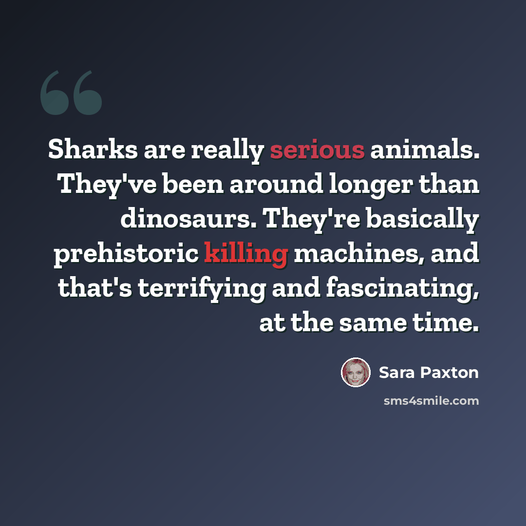 “Sharks are really serious animals. They've been around longer than dinosaurs. They're basically prehistoric killing machines, and that's terrifying and fascinating, at the same time.” quote by Sara Paxton