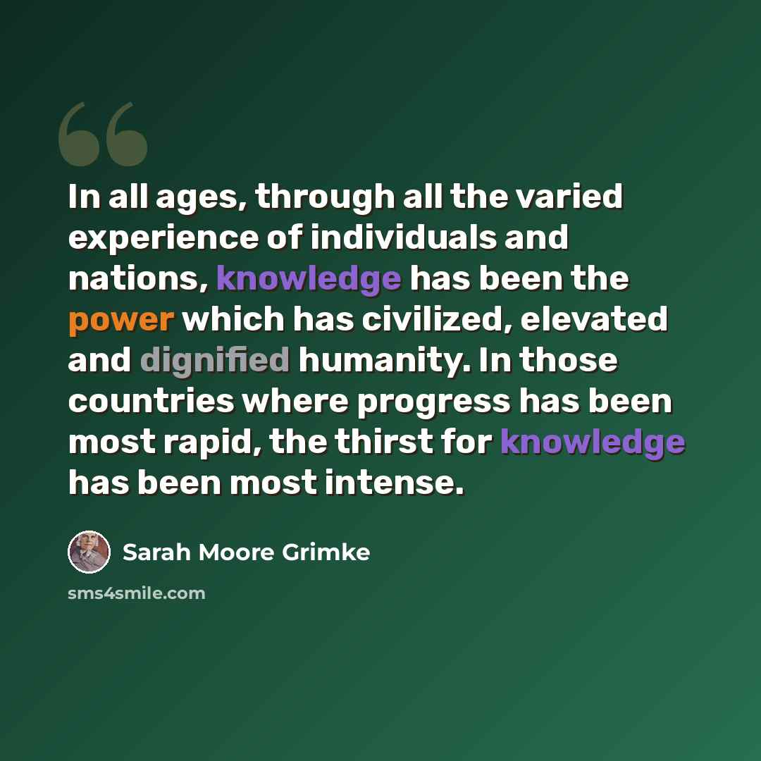 “In all ages, through all the varied experience of individuals and nations, knowledge has been the power which has civilized, elevated and dignified humanity. In those countries where progress has been most rapid, the thirst for knowledge has been most intense.” quote by Sarah Moore Grimke
