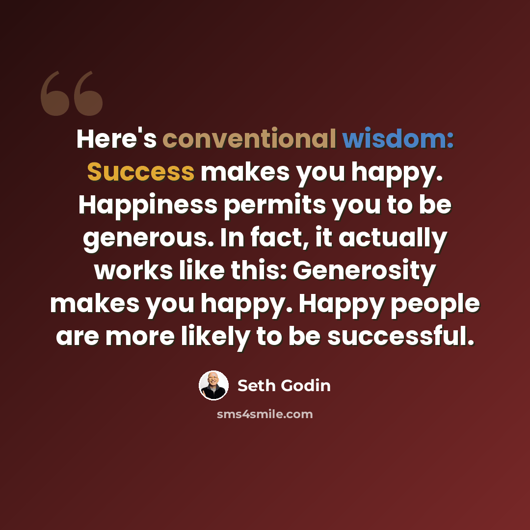 “Here's conventional wisdom: Success makes you happy. Happiness permits you to be generous. In fact, it actually works like this: Generosity makes you happy. Happy people are more likely to be successful.” quote by Seth Godin