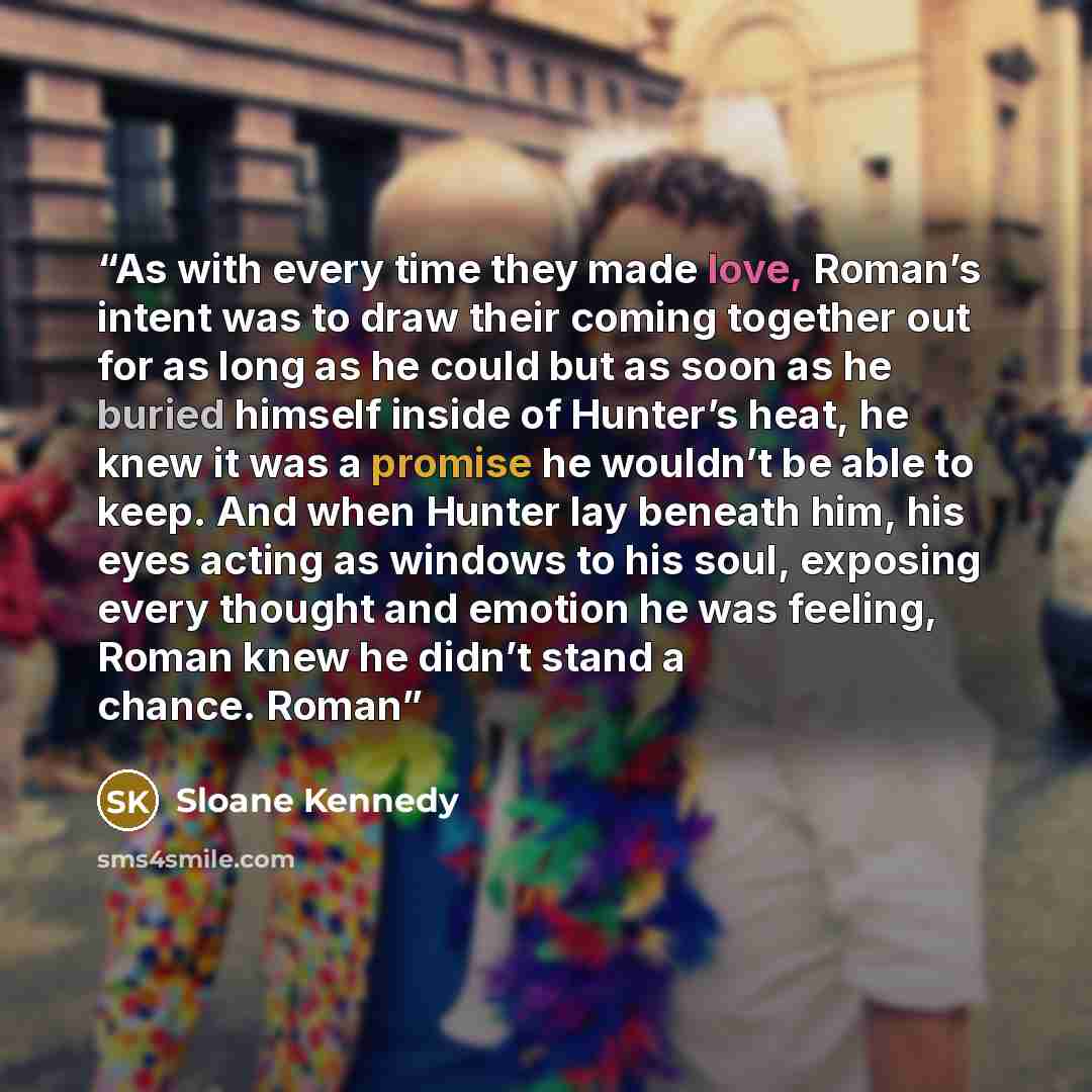 “As with every time they made love, Roman’s intent was to draw their coming together out for as long as he could but as soon as he buried himself inside of Hunter’s heat, he knew it was a promise he wouldn’t be able to keep. And when Hunter lay beneath him, his eyes acting as windows to his soul…” quote by Sloane Kennedy