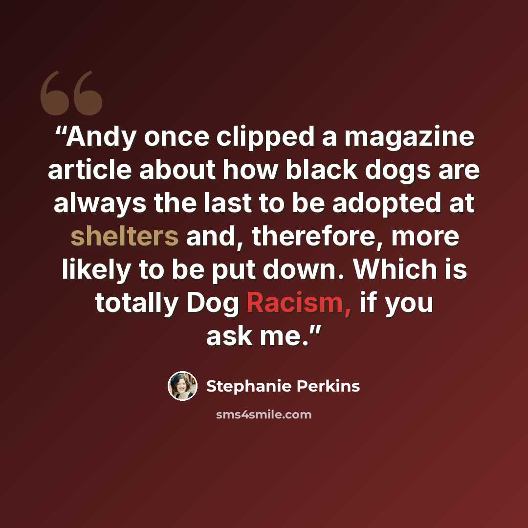 “Andy once clipped a magazine article about how black dogs are always the last to be adopted at shelters and, therefore, more likely to be put down. Which is totally Dog Racism, if you ask me.” quote by Stephanie Perkins