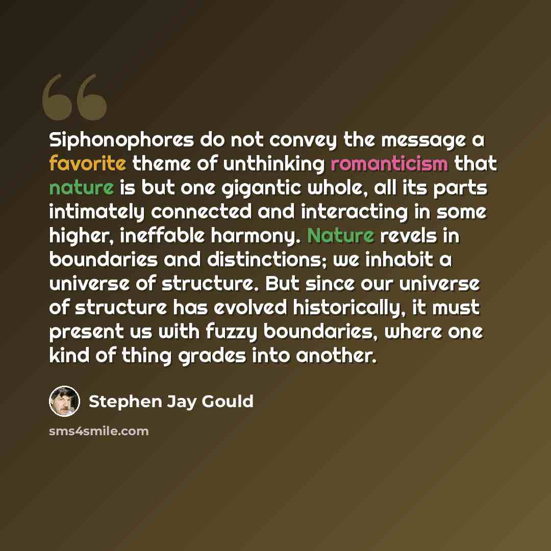 “Siphonophores do not convey the message a favorite theme of unthinking romanticism that nature is but one gigantic whole, all its parts intimately connected and interacting in some higher, ineffable harmony. Nature revels in boundaries and distinctions; we inhabit a universe of structure. But…” quote by Stephen Jay Gould