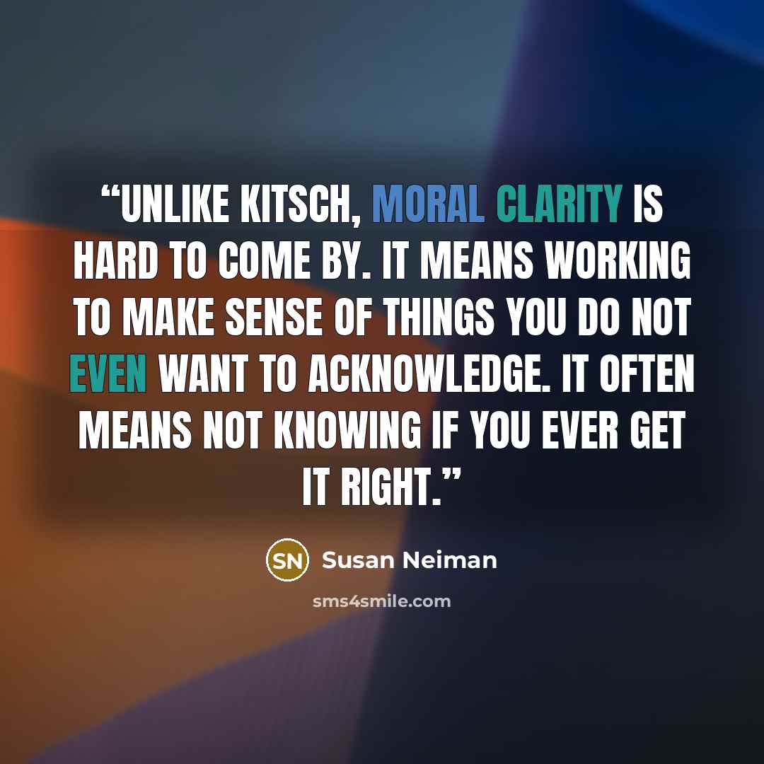 “Unlike kitsch, moral clarity is hard to come by. It means working to make sense of things you do not even want to acknowledge. It often means not knowing if you ever get it right.” quote by Susan Neiman