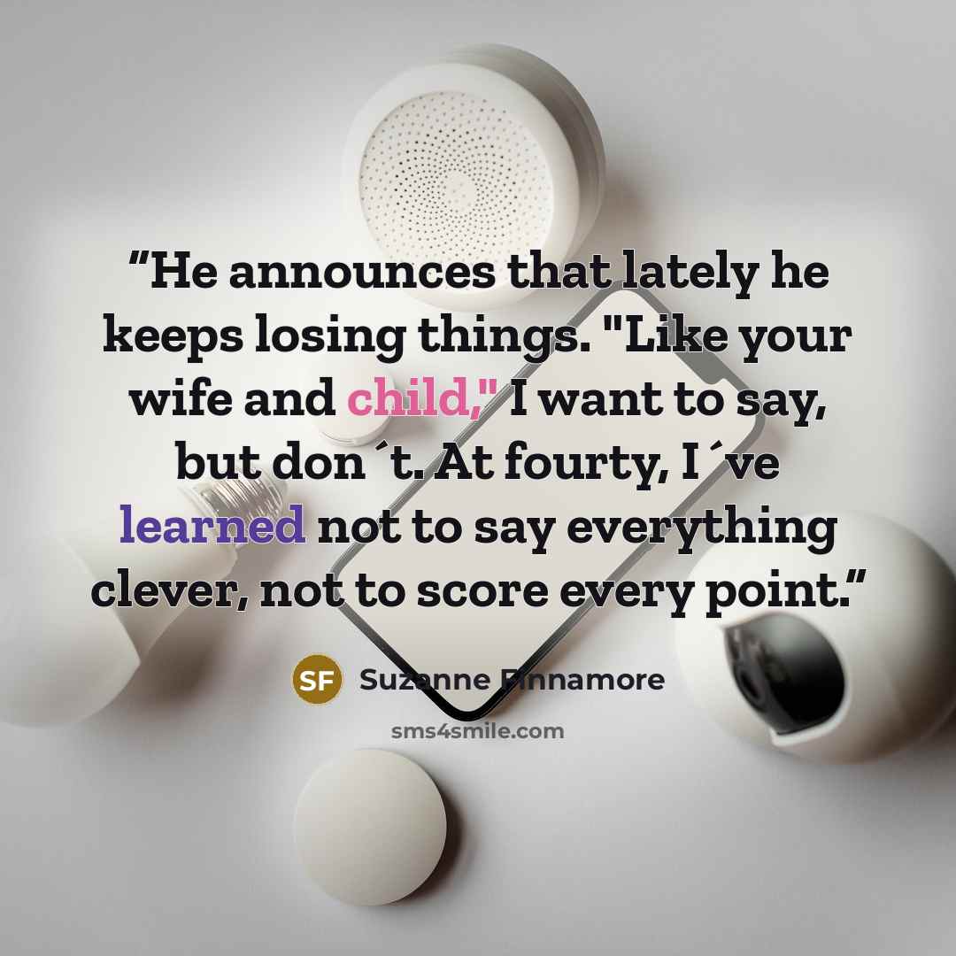 “He announces that lately he keeps losing things. "Like your wife and child," I want to say, but don´t. At fourty, I´ve learned not to say everything clever, not to score every point.” quote by Suzanne Finnamore