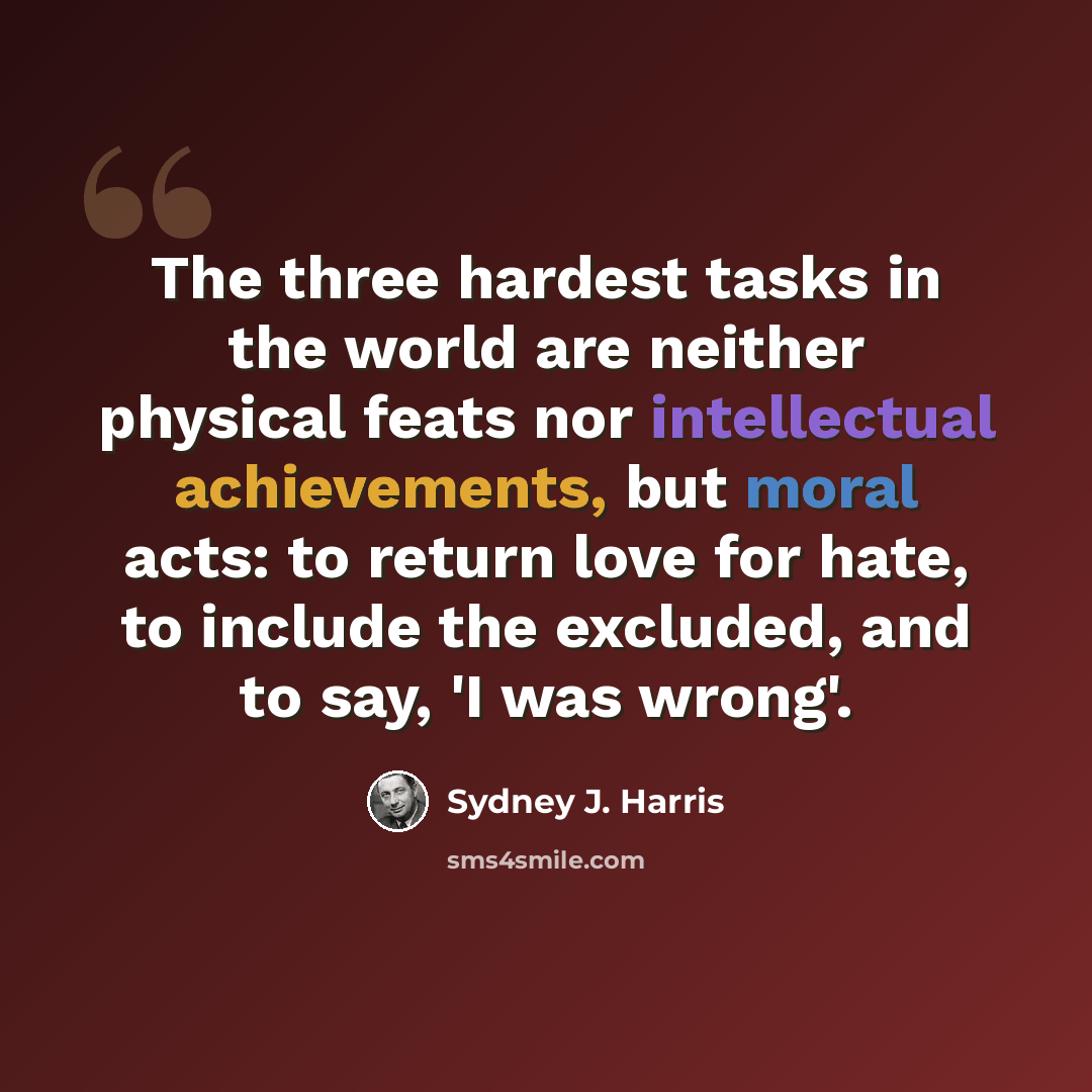 “The three hardest tasks in the world are neither physical feats nor intellectual achievements, but moral acts: to return love for hate, to include the excluded, and to say, 'I was wrong'.” quote by Sydney J. Harris
