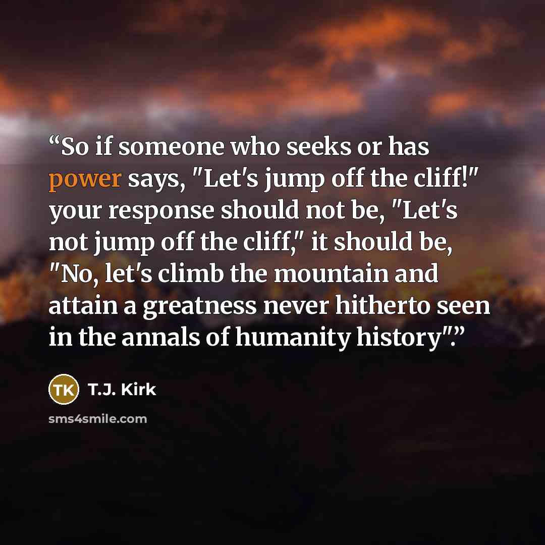 “So if someone who seeks or has power says, "Let's jump off the cliff!" your response should not be, "Let's not jump off the cliff," it should be, "No, let's climb the mountain and attain a greatness never hitherto seen in the annals of humanity history".” quote by T.J. Kirk