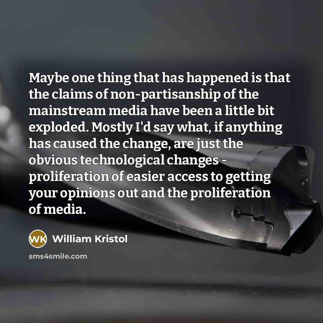 “Maybe one thing that has happened is that the claims of non-partisanship of the mainstream media have been a little bit exploded. Mostly I'd say what, if anything has caused the change, are just the obvious technological changes - proliferation of easier access to getting your opinions out and the…” quote by William Kristol