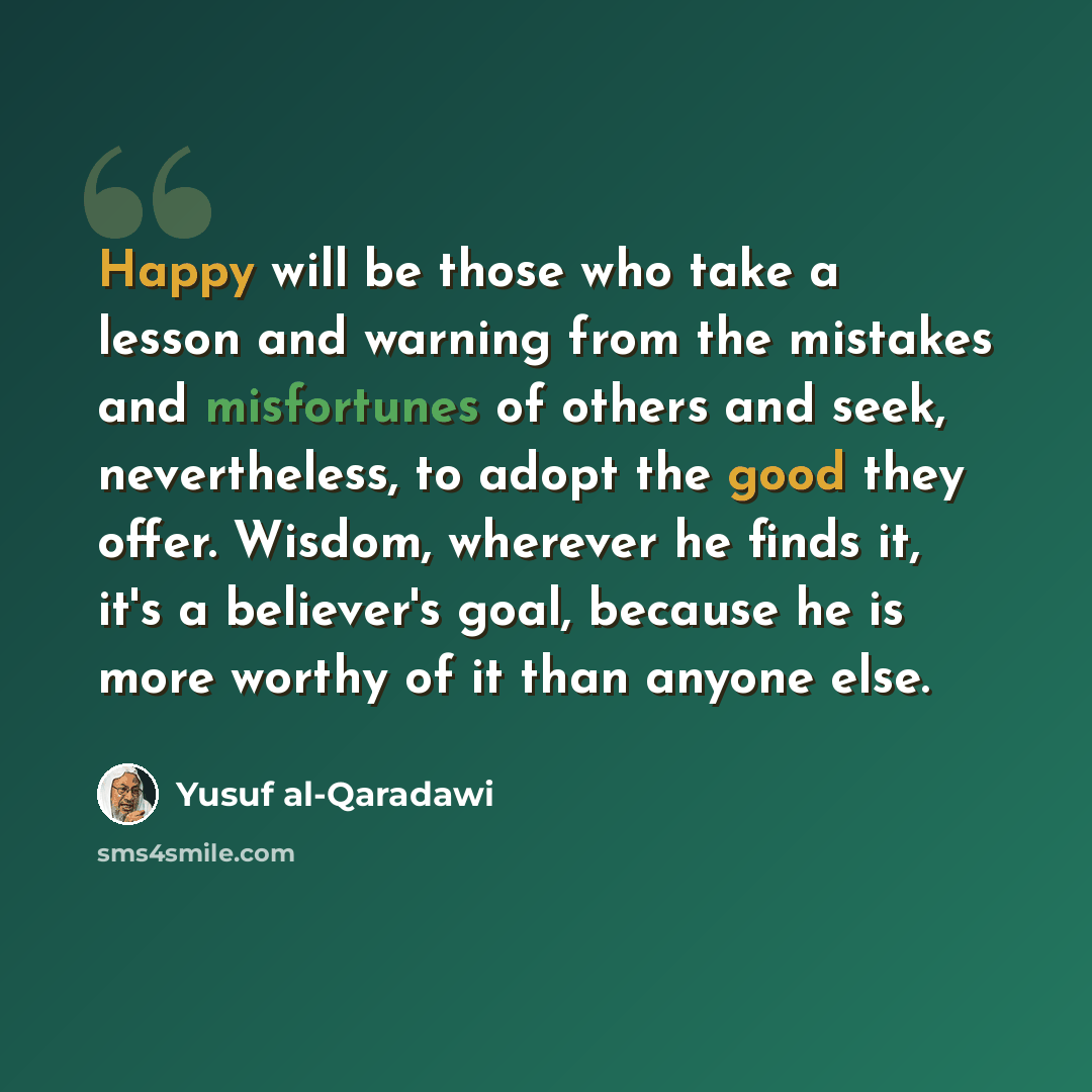 “Happy will be those who take a lesson and warning from the mistakes and misfortunes of others and seek, nevertheless, to adopt the good they offer. Wisdom, wherever he finds it, it's a believer's goal, because he is more worthy of it than anyone else.” quote by Yusuf al-Qaradawi