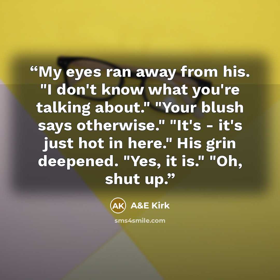 “My eyes ran away from his. "I don't know what you're talking about." "Your blush says otherwise." "It's - it's just hot in here." His grin deepened. "Yes, it is." "Oh, shut up.” quote by A&E Kirk