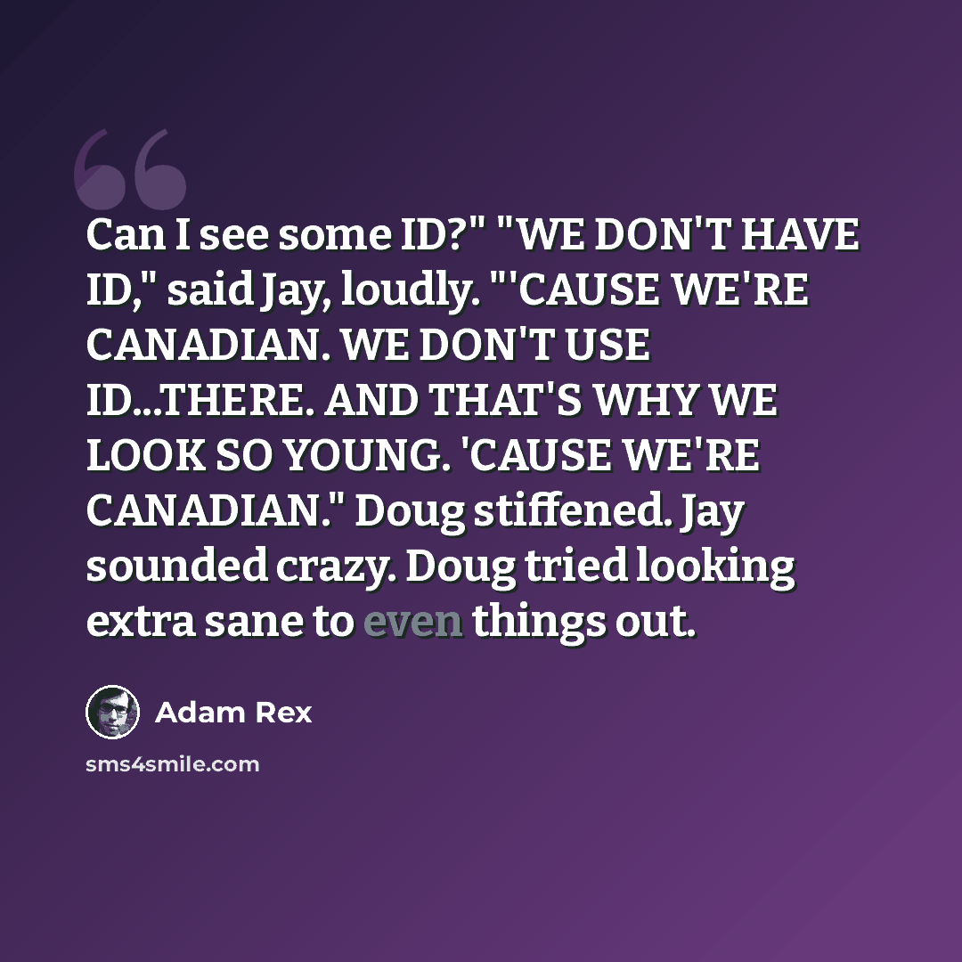 “Can I see some ID?" "WE DON'T HAVE ID," said Jay, loudly. "'CAUSE WE'RE CANADIAN. WE DON'T USE ID...THERE. AND THAT'S WHY WE LOOK SO YOUNG. 'CAUSE WE'RE CANADIAN." Doug stiffened. Jay sounded crazy. Doug tried looking extra sane to even things out.” quote by Adam Rex