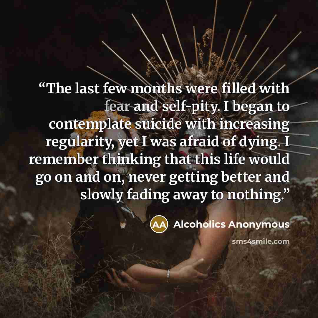 “The last few months were filled with fear and self-pity. I began to contemplate suicide with increasing regularity, yet I was afraid of dying. I remember thinking that this life would go on and on, never getting better and slowly fading away to nothing.” quote by Alcoholics Anonymous