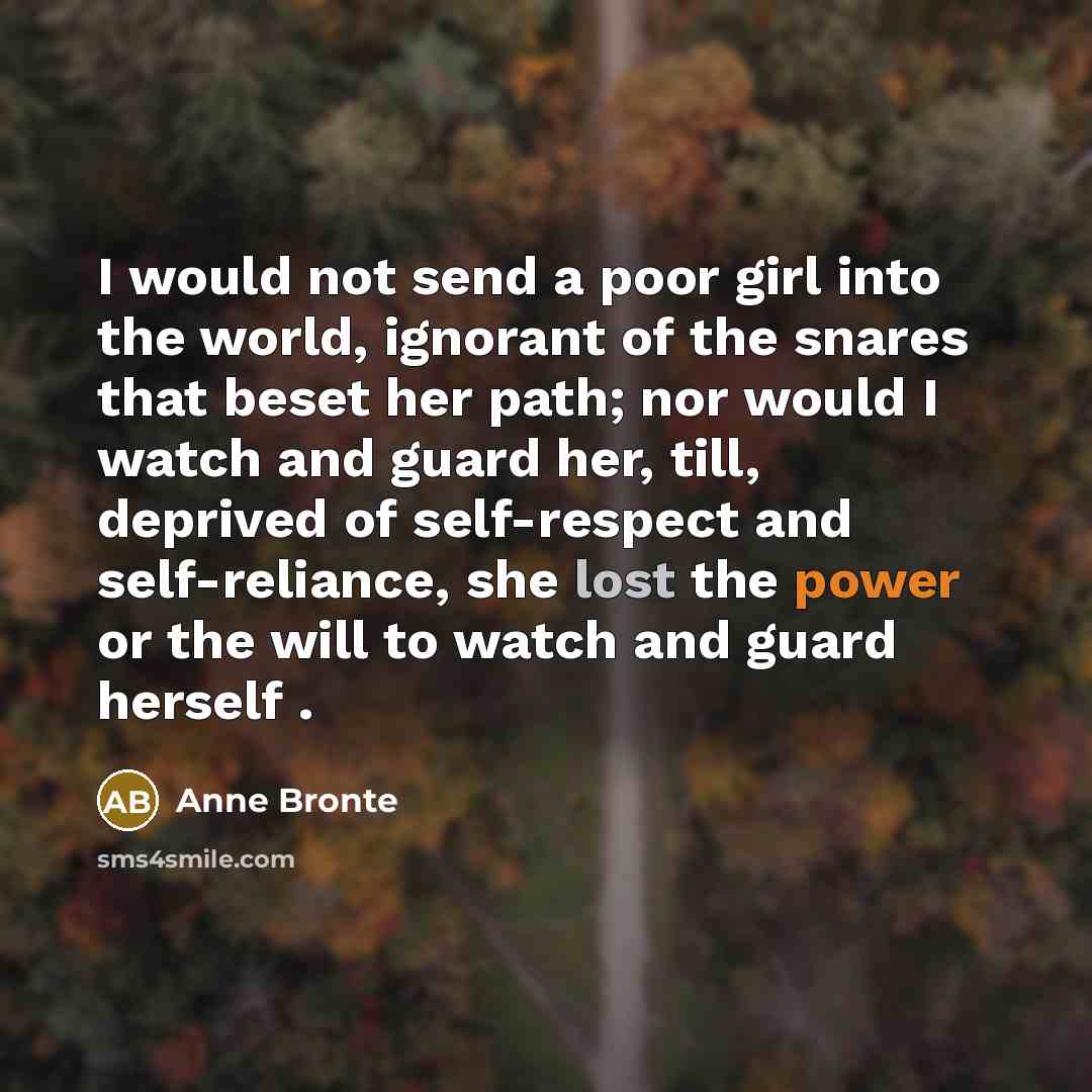 “I would not send a poor girl into the world, ignorant of the snares that beset her path; nor would I watch and guard her, till, deprived of self-respect and self-reliance, she lost the power or the will to watch and guard herself .” quote by Anne Bronte