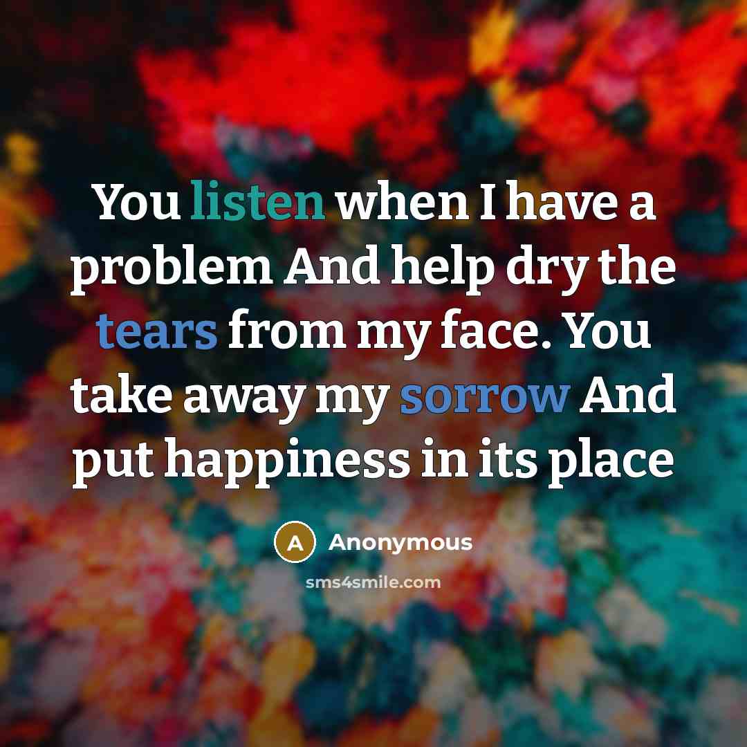 “You listen when I have a problem And help dry the tears from my face. You take away my sorrow And put happiness in its place” quote by Anonymous
