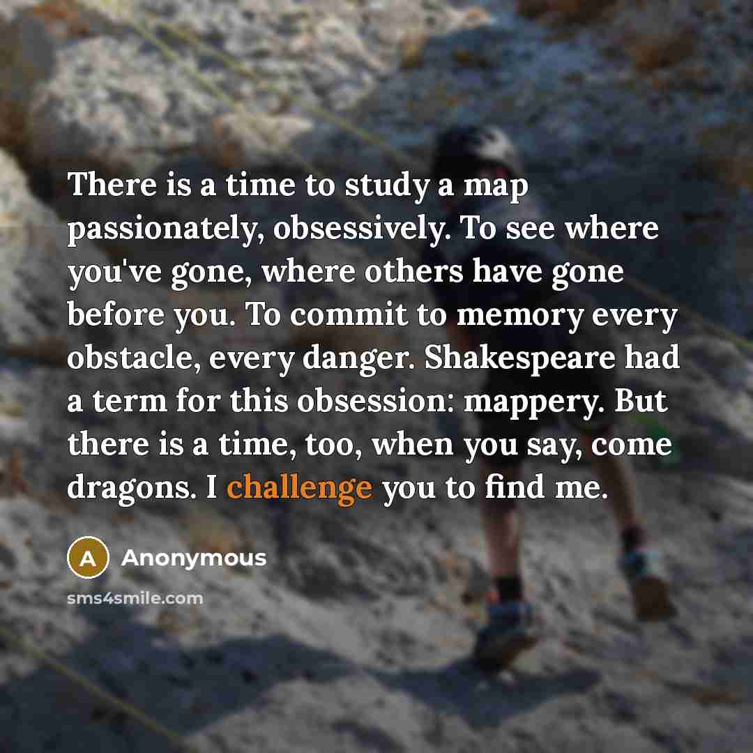 “There is a time to study a map passionately, obsessively. To see where you've gone, where others have gone before you. To commit to memory every obstacle, every danger. Shakespeare had a term for this obsession: mappery. But there is a time, too, when you say, come dragons. I challenge you to find…” quote by Anonymous