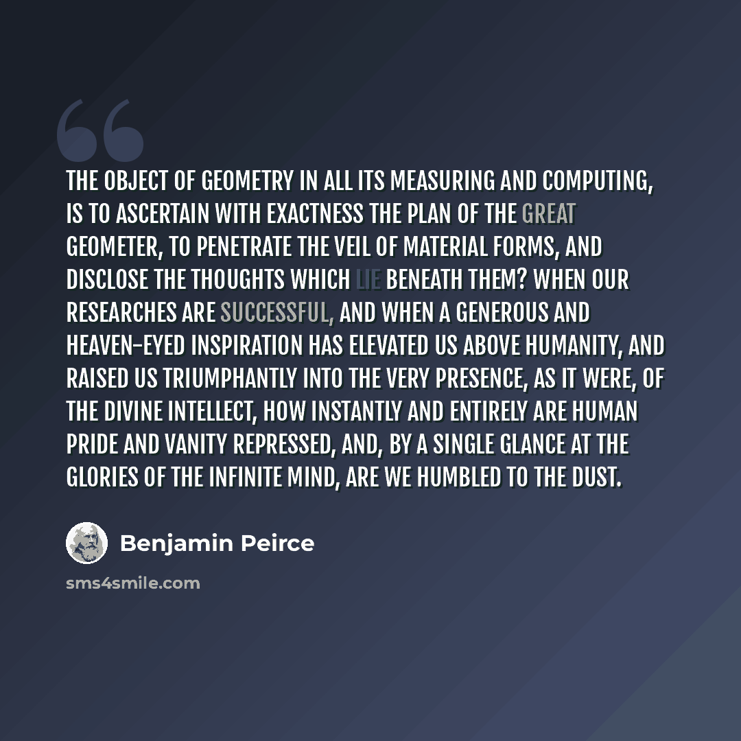 “The object of geometry in all its measuring and computing, is to ascertain with exactness the plan of the great Geometer, to penetrate the veil of material forms, and disclose the thoughts which lie beneath them? When our researches are successful, and when a generous and heaven-eyed inspiration…” quote by Benjamin Peirce