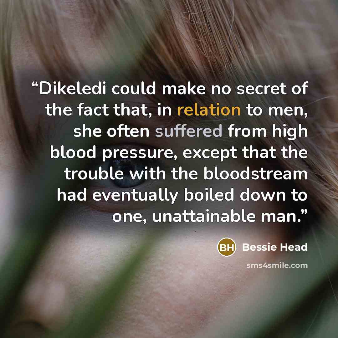 “Dikeledi could make no secret of the fact that, in relation to men, she often suffered from high blood pressure, except that the trouble with the bloodstream had eventually boiled down to one, unattainable man.” quote by Bessie Head