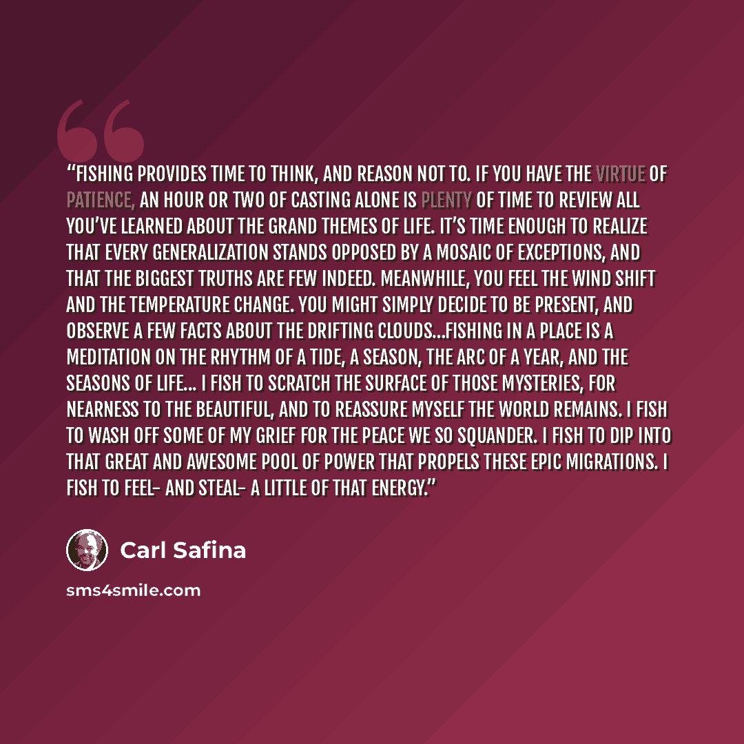 “Fishing provides time to think, and reason not to. If you have the virtue of patience, an hour or two of casting alone is plenty of time to review all you’ve learned about the grand themes of life. It’s time enough to realize that every generalization stands opposed by a mosaic of exceptions, and…” quote by Carl Safina