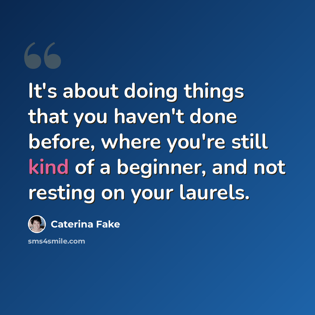 “It's about doing things that you haven't done before, where you're still kind of a beginner, and not resting on your laurels.” quote by Caterina Fake