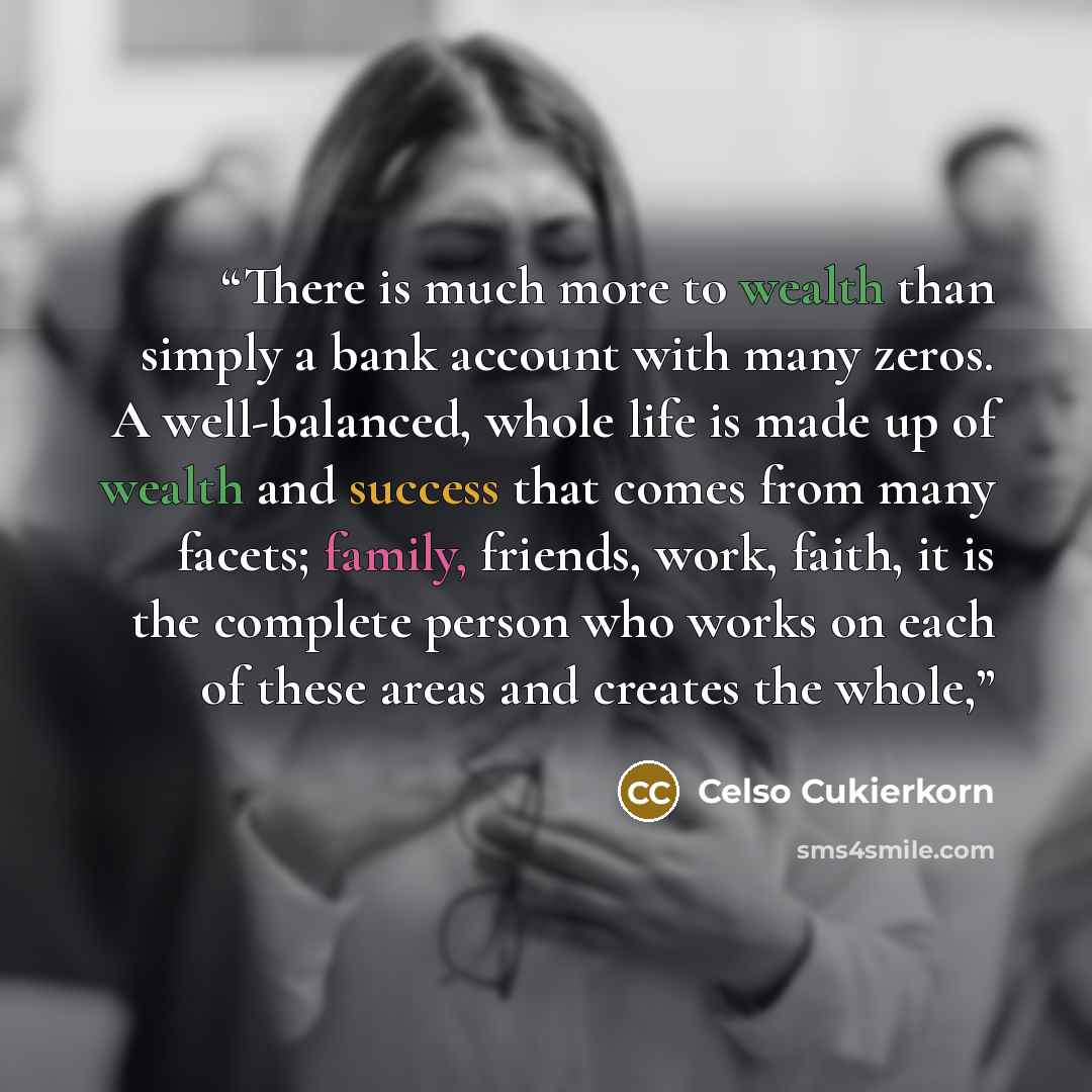 “There is much more to wealth than simply a bank account with many zeros. A well-balanced, whole life is made up of wealth and success that comes from many facets; family, friends, work, faith, it is the complete person who works on each of these areas and creates the whole,” quote by Celso Cukierkorn