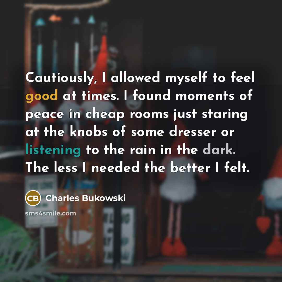 “Cautiously, I allowed myself to feel good at times. I found moments of peace in cheap rooms just staring at the knobs of some dresser or listening to the rain in the dark. The less I needed the better I felt.” quote by Charles Bukowski