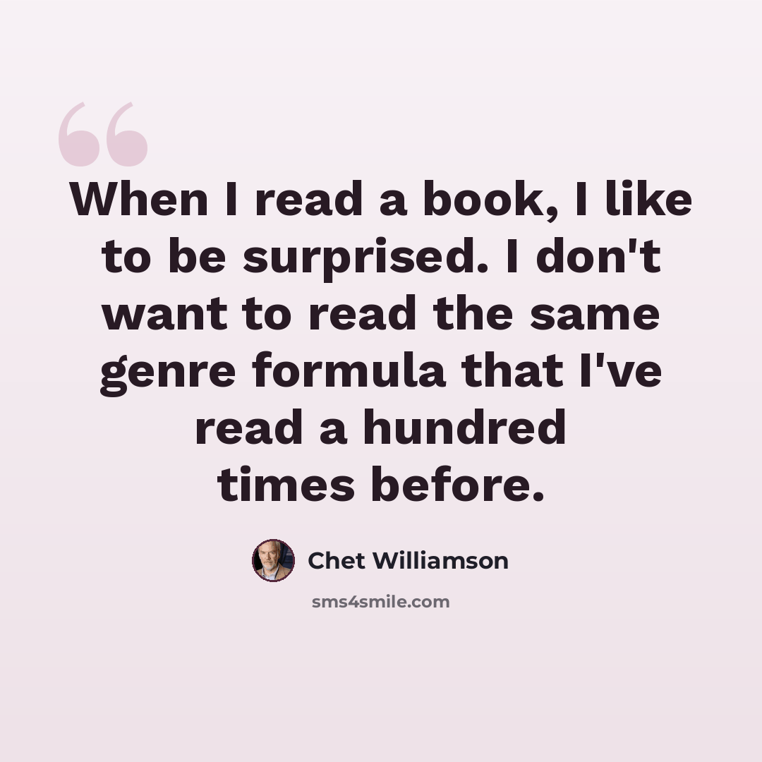 “When I read a book, I like to be surprised. I don't want to read the same genre formula that I've read a hundred times before.” quote by Chet Williamson