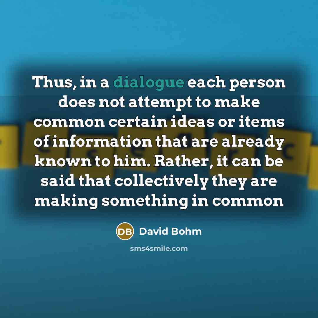 “Thus, in a dialogue each person does not attempt to make common certain ideas or items of information that are already known to him. Rather, it can be said that collectively they are making something in common” quote by David Bohm