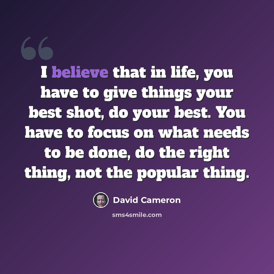 “I believe that in life, you have to give things your best shot, do your best. You have to focus on what needs to be done, do the right thing, not the popular thing.” quote by David Cameron