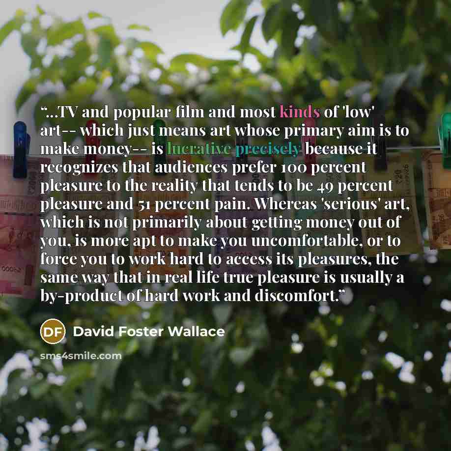 “...TV and popular film and most kinds of 'low' art-- which just means art whose primary aim is to make money-- is lucrative precisely because it recognizes that audiences prefer 100 percent pleasure to the reality that tends to be 49 percent pleasure and 51 percent pain. Whereas 'serious' art…” quote by David Foster Wallace