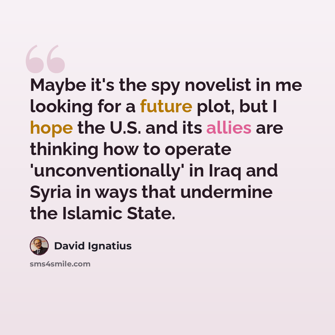 “Maybe it's the spy novelist in me looking for a future plot, but I hope the U.S. and its allies are thinking how to operate 'unconventionally' in Iraq and Syria in ways that undermine the Islamic State.” quote by David Ignatius
