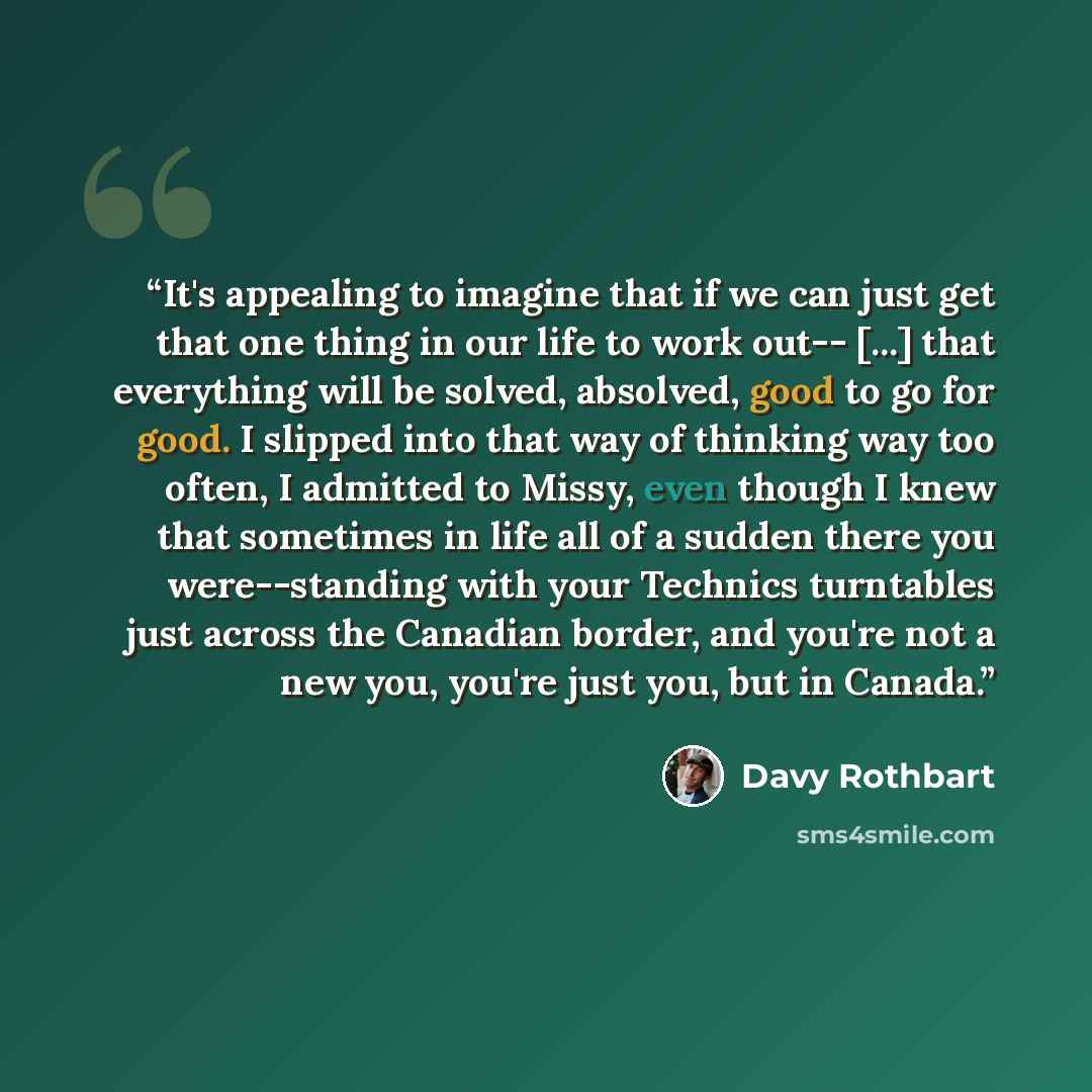 “It's appealing to imagine that if we can just get that one thing in our life to work out-- [...] that everything will be solved, absolved, good to go for good. I slipped into that way of thinking way too often, I admitted to Missy, even though I knew that sometimes in life all of a sudden there…” quote by Davy Rothbart