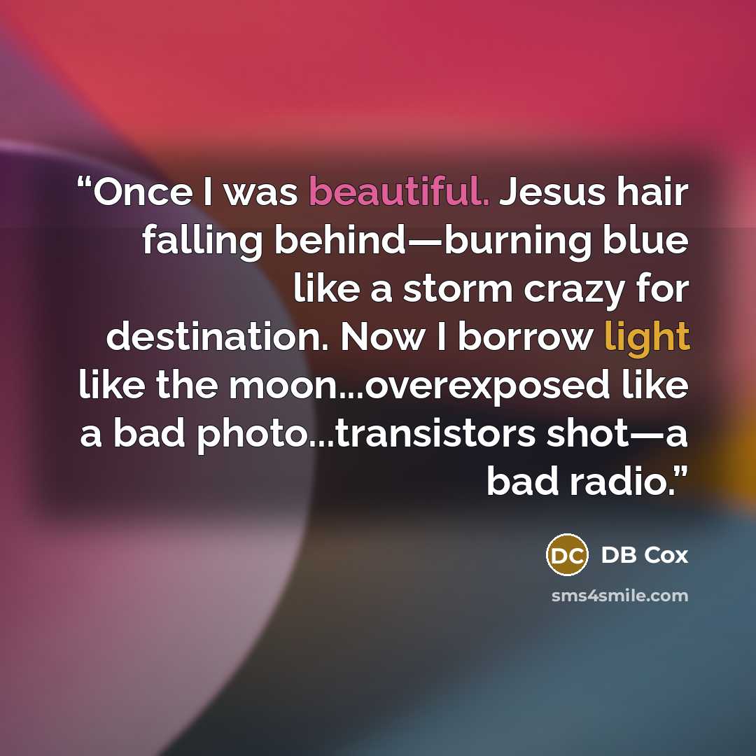 “Once I was beautiful. Jesus hair falling behind—burning blue like a storm crazy for destination. Now I borrow light like the moon...overexposed like a bad photo...transistors shot—a bad radio.” quote by DB Cox